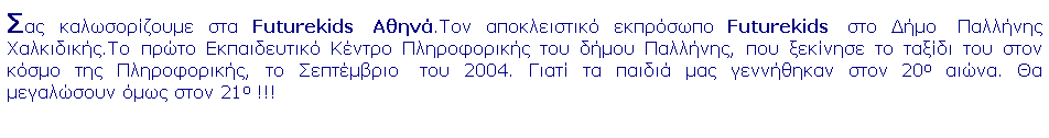 Πλαίσιο κειμένου: Σας καλωσορίζουμε στα Futurekids  Αθηνά.Τον αποκλειστικό εκπρόσωπο Futurekids  στο Δήμο  Παλλήνης Χαλκιδικής.Το πρώτο Εκπαιδευτικό Κέντρο Πληροφορικής του δήμου Παλλήνης, που ξεκίνησε το ταξίδι του στον κόσμο της Πληροφορικής, το Σεπτέμβριο  του 2004. Γιατί τα παιδιά μας γεννήθηκαν στον 20ο αιώνα. Θα μεγαλώσουν όμως στον 21ο !!!
